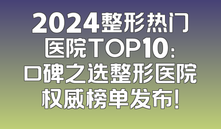 2024整形热门医院TOP10：口碑之选整形医院权威榜单发布！