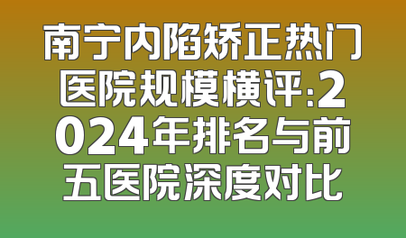 南宁内陷矫正热门医院规模横评：2024年排名与前五医院深度对比