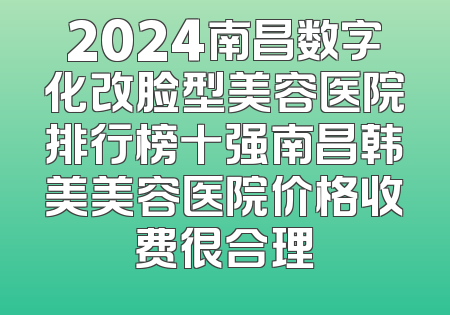 2024南昌数字化改脸型美容医院排行榜十强南昌韩美美容医院价格收费很合理