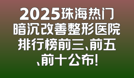 2025珠海热门暗沉改善整形医院排行榜前三、前五、前十公布！