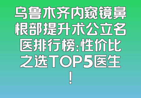 乌鲁木齐内窥镜鼻根部提升术公立名医排行榜：性价比之选TOP5医生！