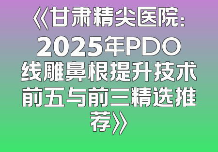 《甘肃精尖医院：2025年PDO线雕鼻根提升技术前五与前三精选推荐》