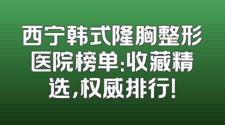 西宁韩式隆胸整形医院榜单：收藏精选，权威排行！