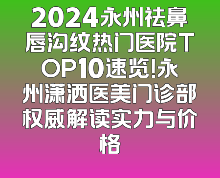 2024永州祛鼻唇沟纹热门医院TOP10速览！永州潇洒医美门诊部权威解读实力与价格