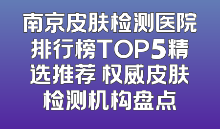 南京皮肤检测医院排行榜TOP5精选推荐 权威皮肤检测机构盘点
