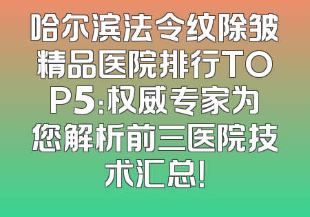 哈尔滨法令纹除皱精品医院排行TOP5：权威专家为您解析前三医院技术汇总！