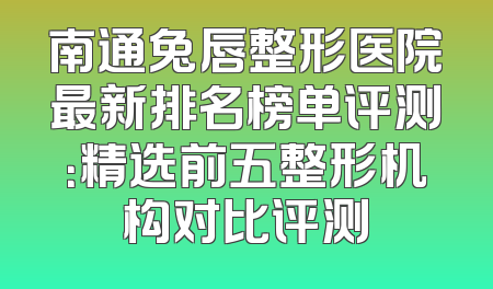 南通兔唇整形医院最新排名榜单评测：精选前五整形机构对比评测