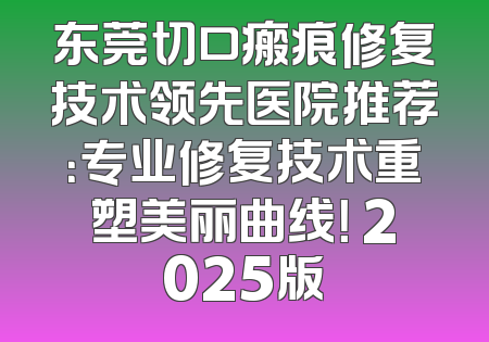 东莞切口瘢痕修复技术领先医院推荐：专业修复技术重塑美丽曲线！ 2025版