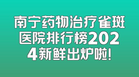南宁药物治疗雀斑医院排行榜2024新鲜出炉啦!