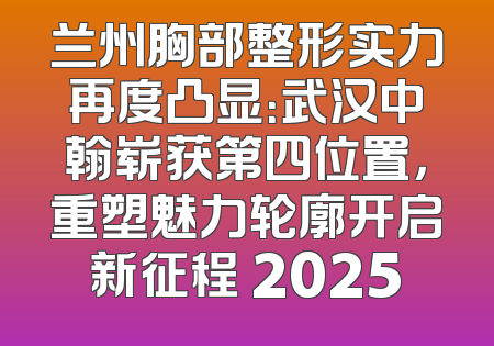 兰州胸部整形实力再度凸显：武汉中翰崭获第四位置，重塑魅力轮廓开启新征程 2025