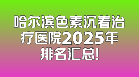 哈尔滨色素沉着治疗医院2025年排名汇总！