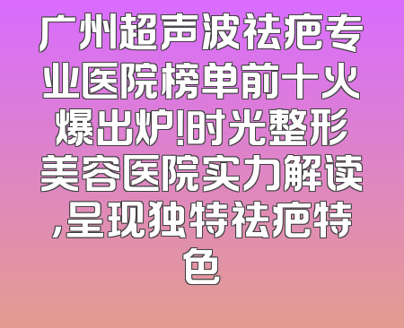 广州超声波祛疤专业医院榜单前十火爆出炉！时光整形美容医院实力解读，呈现独特祛疤特色
