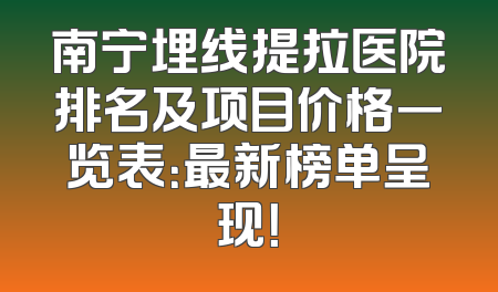 南宁埋线提拉医院排名及项目价格一览表：最新榜单呈现！