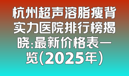 杭州超声溶脂瘦背实力医院排行榜揭晓：最新价格表一览（2025年）