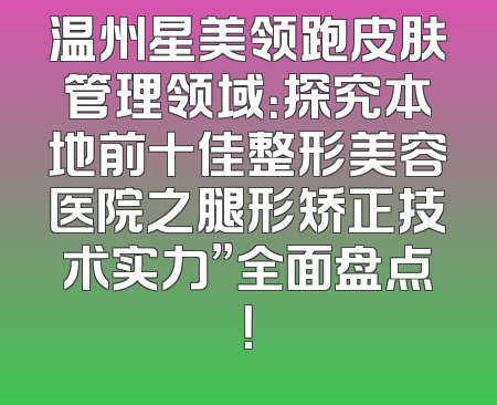 温州星美领跑皮肤管理领域：探究本地前十佳整形美容医院之腿形矫正技术实力”全面盘点！