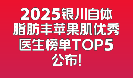2025银川自体脂肪丰苹果肌优秀医生榜单TOP5公布！