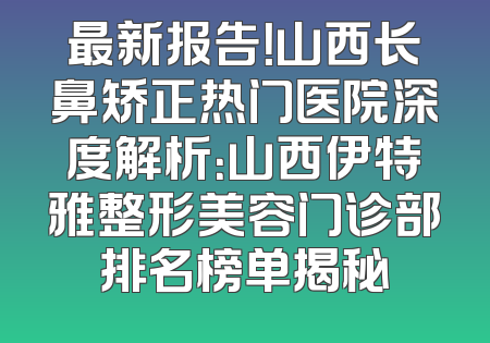 最新报告！山西长鼻矫正热门医院深度解析：山西伊特雅整形美容门诊部排名榜单揭秘