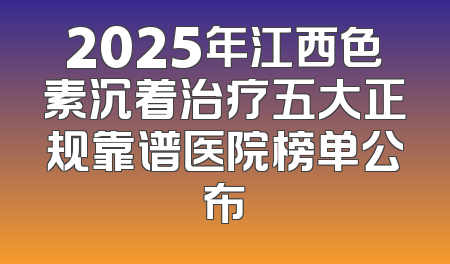 2025年江西色素沉着治疗五大正规靠谱医院榜单公布