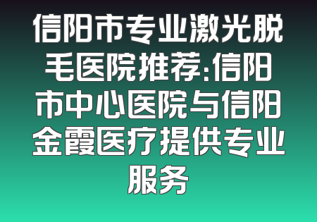 信阳市专业激光脱毛医院推荐：信阳市中心医院与信阳金霞医疗提供专业服务