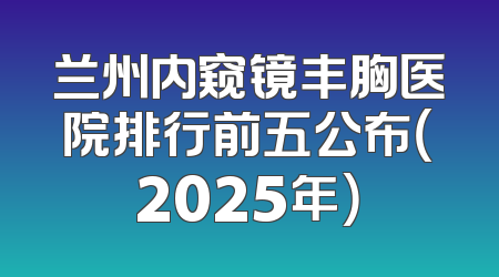 兰州内窥镜丰胸医院排行前五公布（2025年）