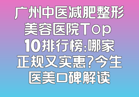 广州中医减肥整形美容医院Top 10排行榜：哪家正规又实惠？今生医美口碑解读