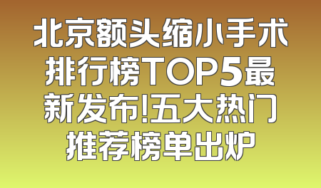 北京额头缩小手术排行榜TOP5最新发布！五大热门推荐榜单出炉