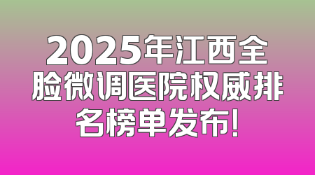 2025年江西全脸微调医院权威排名榜单发布！