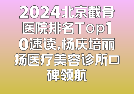 2024北京截骨医院排名Top10速读，杨庆培丽扬医疗美容诊所口碑领航