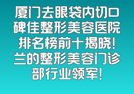 厦门去眼袋内切口碑佳整形美容医院排名榜前十揭晓！兰的整形美容门诊部行业领军！