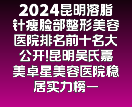 2024昆明溶脂针瘦脸部整形美容医院排名前十名大公开！昆明吴氏嘉美卓星美容医院稳居实力榜一