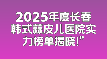 2025年度长春韩式蒜皮儿医院实力榜单揭晓！”