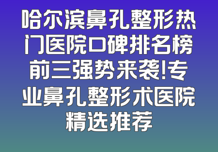 哈尔滨鼻孔整形热门医院口碑排名榜前三强势来袭！专业鼻孔整形术医院精选推荐