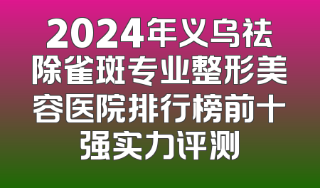 2024年义乌祛除雀斑专业整形美容医院排行榜前十强实力评测