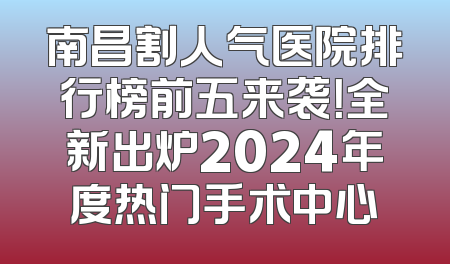 南昌割人气医院排行榜前五来袭！全新出炉2024年度热门手术中心
