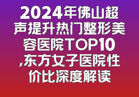2024年佛山超声提升热门整形美容医院TOP10，东方女子医院性价比深度解读