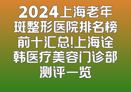 2024上海老年斑整形医院排名榜前十汇总！上海诠韩医疗美容门诊部测评一览