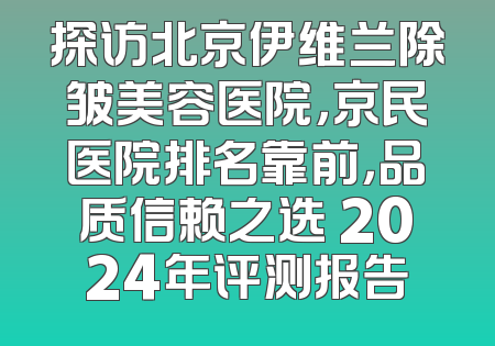 探访北京伊维兰除皱美容医院，京民医院排名靠前，品质信赖之选 2024年评测报告