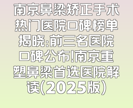南京鼻梁矫正手术热门医院口碑榜单揭晓：前三名医院口碑公布！南京重塑鼻梁首选医院解读（2025版）