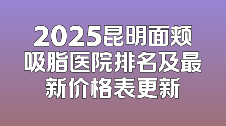 2025昆明面颊吸脂医院排名及最新价格表更新