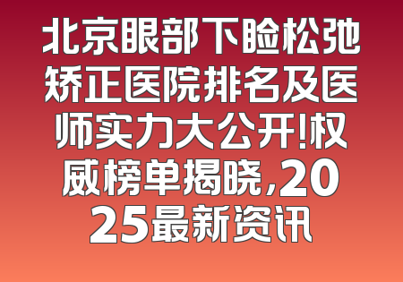 北京眼部下睑松弛矫正医院排名及医师实力大公开！权威榜单揭晓，2025最新资讯