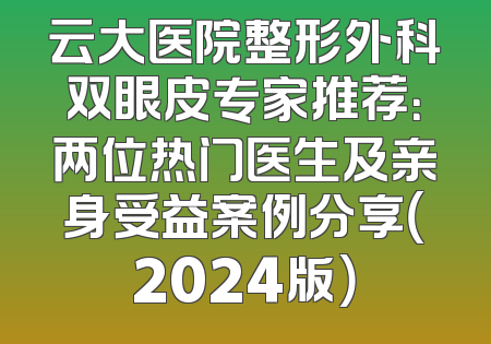云大医院整形外科双眼皮专家推荐：两位热门医生及亲身受益案例分享（2024版）