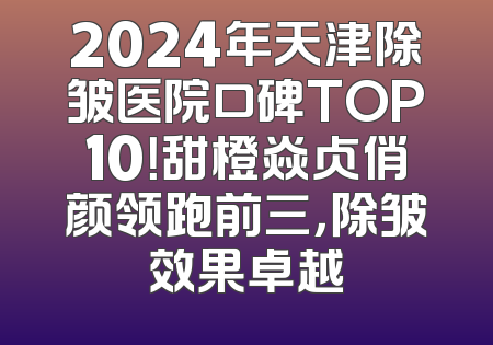 2024年天津除皱医院口碑TOP10！甜橙焱贞俏颜领跑前三，除皱效果卓越