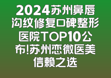2024苏州鼻唇沟纹修复口碑整形医院TOP10公布！苏州恋微医美信赖之选