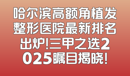 哈尔滨高额角植发整形医院最新排名出炉！三甲之选2025瞩目揭晓！