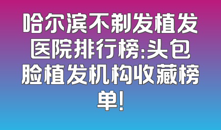 哈尔滨不剃发植发医院排行榜：头包脸植发机构收藏榜单！