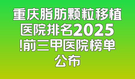 重庆脂肪颗粒移植医院排名2025！前三甲医院榜单公布