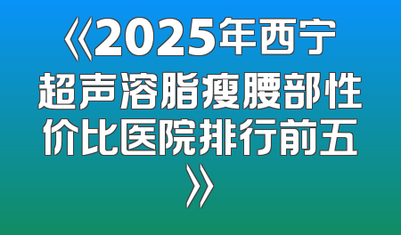 《2025年西宁超声溶脂瘦腰部性价比医院排行前五》
