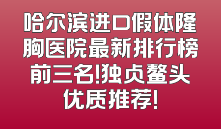 哈尔滨进口假体隆胸医院最新排行榜前三名！独占鳌头优质推荐！