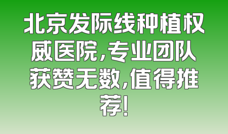 北京发际线种植权威医院，专业团队获赞无数，值得推荐！