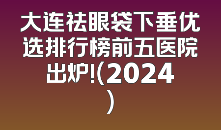大连祛眼袋下垂优选排行榜前五医院出炉!（2024）